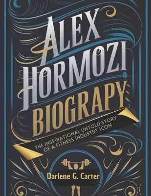 Alex Hormozi Biography: The Inspirational Untold Story of a Fitness Industry Icon - Darlene G. Carter
