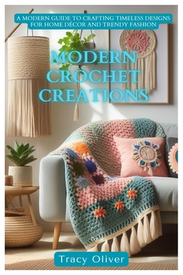 Modern Crochet Creations: A Modern Guide to Crafting Timeless Designs For Home Décor and Trendy Fashion - Tracy Oliver