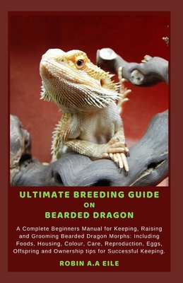 Ultimate Breeding Guide on Bearded Dragon: A Complete Beginners Manual for Keeping, Raising and Grooming Bearded Dragon Morphs: Including Foods, Housi - Robin A. A. Eile