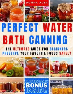 Perfect Water Bath Canning: The Ultimate Guide for Beginners: Preserve Your Favorite Foods Safely. Can Fruits, Vegetables, Jams, with Simple Steps - Donna Alba