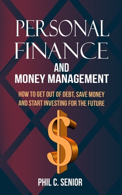 Personal Finance And Money Management: How To Get Out Of Debt, Save Money And Start Investing For The Future - Phil C. Senior