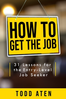 How to get the job: 31 Lessons for the Entry-Level Job Seeker - Todd Aten