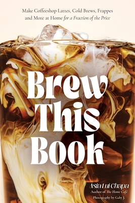 Brew This Book: Make Coffee Shop Lattes, Cold Brews, Frappes and More at Home for a Fraction of the Price - Asia Lui Chapa