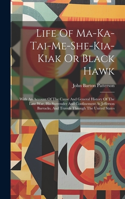 Life Of Ma-ka-tai-me-she-kia-kiak Or Black Hawk: With An Account Of The Cause And General History Of The Late War, His Surrender And Confinement At Je - John Barton Patterson