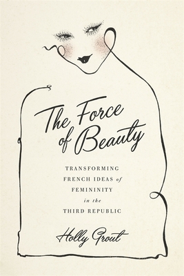 The Force of Beauty: Transforming French Ideas of Femininity in the Third Republic - Holly Grout