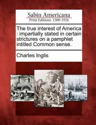 The True Interest of America: Impartially Stated in Certain Strictures on a Pamphlet Intitled Common Sense. - Charles Inglis