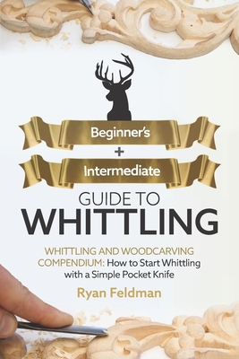 Whittling: Beginner + Intermediate Guide to Whittling: Whittling and Woodcarving Compendium: How Start Whittling With a Simple Pocket Knife - Ryan Feldman