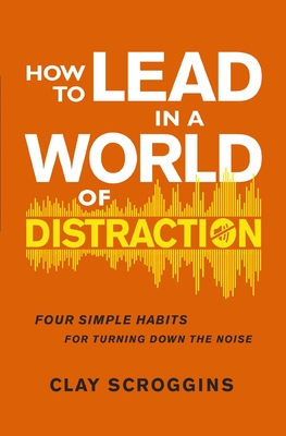 How to Lead in a World of Distraction: Four Simple Habits for Turning Down the Noise - Clay Scroggins