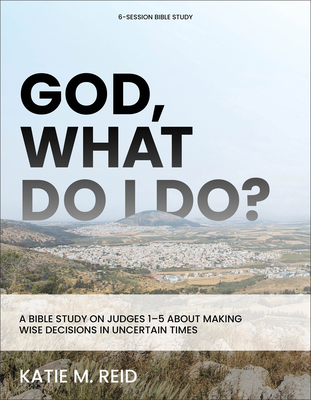 God, What Do I Do?: A Bible Study on Judges 1-5 about Making Wise Decisions in Uncertain Times - Katie M. Reid