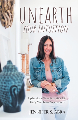 Unearth Your Intuition: Uplevel and Transform Your Life Using Your Inner Superpowers - Jennifer S. Abra