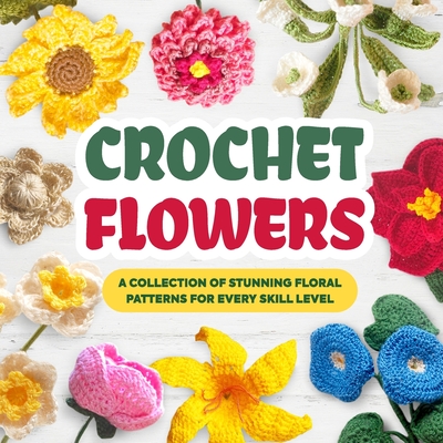 Crochet Flowers: A Collection of Stunning Floral Patterns for Every Skill Level: Beautiful Flower Patterns - Luca Heath