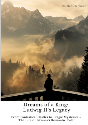 Dreams of a King: Ludwig II's Legacy: From Fantastical Castles to Tragic Mysteries - The Life of Bavaria's Romantic Ruler - Joseph Niedermeier