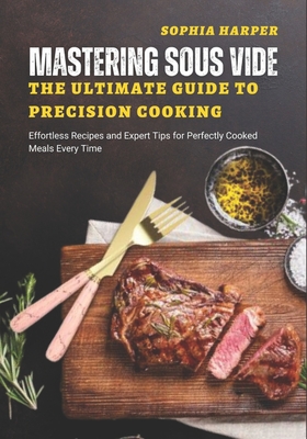 Mastering Sous Vide The Ultimate Guide to Precision Cooking: Effortless Recipes and Expert Tips for Perfectly Cooked Meals Every Time - Sophia Harper