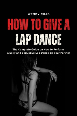 How to Give a Lap Dance: The Complete Guide on How to Perform a Sexy and Seductive Lap Dance on Your Partner - Wendy Chad
