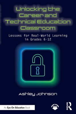 Unlocking the Career and Technical Education Classroom: Lessons for Real-World Learning in Grades 6-12 - Ashley Johnson