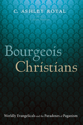 Bourgeois Christians: Worldly Evangelicals and the Paradoxes of Paganism - C. Ashley Royal