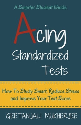 Acing Standardized Tests: How To Study Smart, Reduce Stress and Improve Your Test Score - Geetanjali Mukherjee