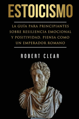 Estoicismo: La Guía Para Principiantes Sobre Resiliencia Emocional Y Positividad. Piensa Como Un Emperador Romano. - Robert Clear