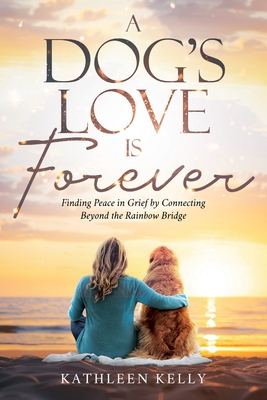 A Dog's Love Is Forever: Finding Peace in Grief by Connecting Beyond the Rainbow Bridge - Kathleen Kelly