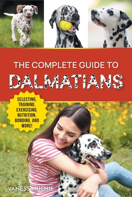 The Complete Guide to Dalmatians: Selecting, Raising, Training, Exercising, Feeding, Bonding with, and Loving Your New Dalmatian Puppy - Vanessa Richie