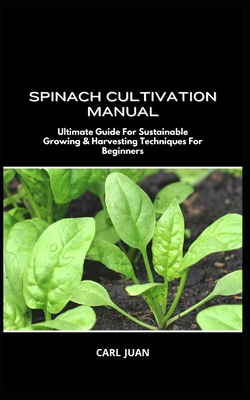 Spinach Cultivation Manual: Ultimate Guide For Sustainable Growing & Harvesting Techniques For Beginners - Carl Juan