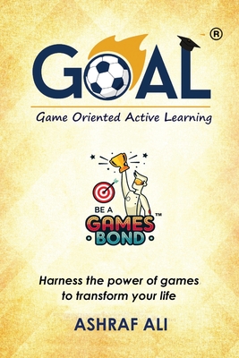 GOAL(R) - Game Oriented Active Learning: BE A GAMES BOND - Harness the power of games to transform your life - Ashraf Ali