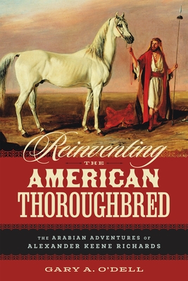 Reinventing the American Thoroughbred: The Arabian Adventures of Alexander Keene Richards - Gary A. O'dell