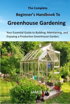The Complete Beginner's Handbook to Greenhouse Gerdening: Your Essential Guide to Building, Maintaining, and Enjoying a Productive Greenhouse Garden. - James Wyllie