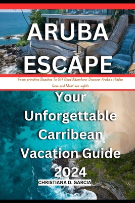 Aruba Escape: Your Unforgettable Carribean Vacation Guide 2024: From prinstine Beach To Off Road Adventure: Discover Aruba's Hidden - Christiana D. Garcia