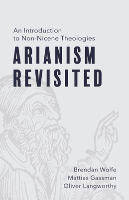 Arianism Revisited: An Introduction to Non-Nicene Theologies - Brendan Wolfe