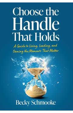 Coperta cărții 'Choose the Handle That Holds: A Guide to Living, Leading and Owning the Moments That Matter - Becky Schmooke'