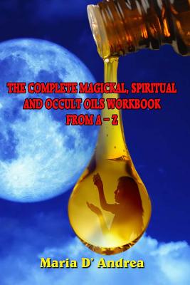 The Complete Magickal, Spiritual And Occult Oils Workbook From A-Z - Maria D. Andrea