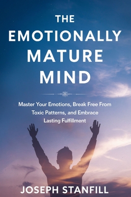 The Emotionally Mature Mind: Master Your Emotions, Break Free from Toxic Patterns, and Embrace Lasting Fulfillment - Joseph Stanfill