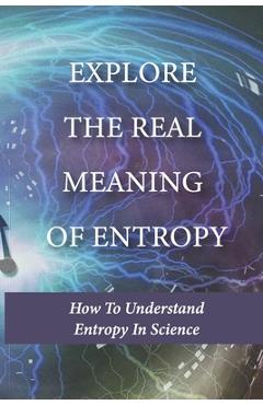 Coperta cărții 'Explore The Real Meaning Of Entropy: How To Understand Entropy In Science: Simple Definition Of Entropy In'