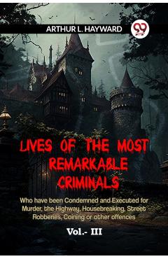 Lives Of The Most Remarkable Criminals Who Have Been Condemned And Executed For Murder, The Highway, Housebreaking, Street Robberies, Coining Or Other -