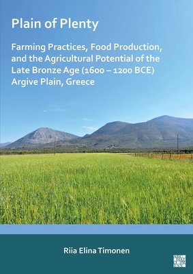 Plain of Plenty: Farming Practices, Food Production, and the Agricultural Potential of the Late Bronze Age (1600-1200 Bce) Argive Plain, Greece - Riia Elina Timonen