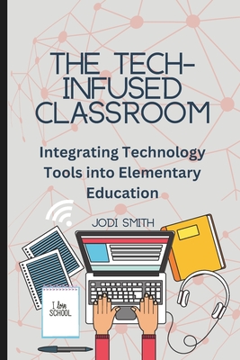 The Tech-Infused Classroom: Integrating Technology into Elementary Education: A Practical Guide for Elementary Teachers and Innovative Tools for T - Jodi Smith