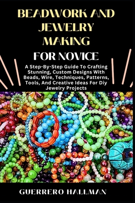 Beadwork and Jewelry Making for Novice: A Step-By-Step Guide To Crafting Stunning, Custom Designs With Beads, Wire, Techniques, Patterns, Tools, And C - Guerrero Hallman