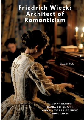 Friedrich Wieck: Architect of Romanticism: The Man Behind Clara Schumann and a New Era of Music Education - Elisabeth Thaler