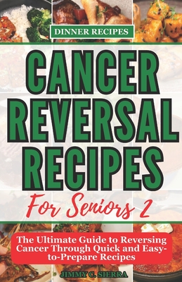 Cancer Reversal Recipes For Seniors: The Ultimate Guide to Reversing Cancer Through Quick and Easy-to-Prepare Recipes - Jimmy C. Sierra