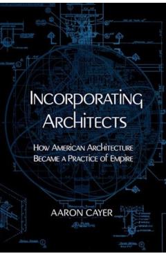 Incorporating Architects: How American Architecture Became a Practice of Empire - Aaron Cayer