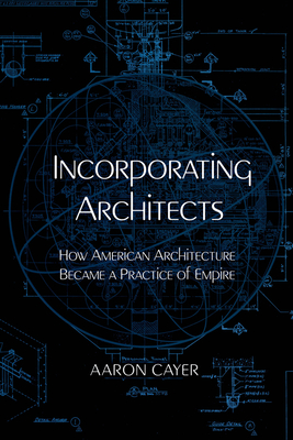 Incorporating Architects: How American Architecture Became a Practice of Empire - Aaron Cayer