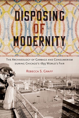 Disposing of Modernity: The Archaeology of Garbage and Consumerism During Chicago's 1893 World's Fair - Rebecca Graff