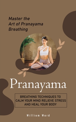 Pranayama: Master the Art of Pranayama Breathing (Breathing Techniques to Calm Your Mind Relieve Stress and Heal Your Body) - William Ward