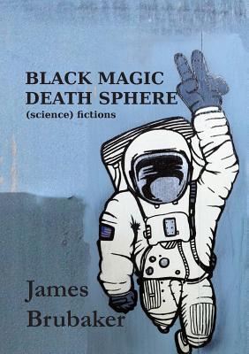 Black Magic Death Sphere: (Science) Fictions - James Brubaker
