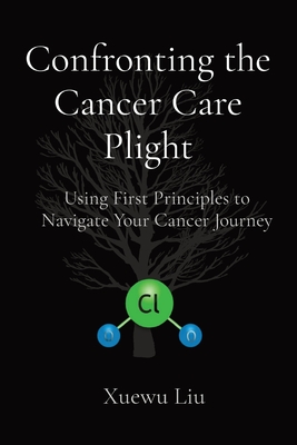 Confronting the Cancer Care Plight: Using First Principles to Navigate Your Cancer Journey - Xuewu Liu