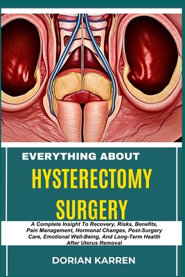 Everything about Hysterectomy Surgery: A Complete Insight To Recovery, Risks, Benefits, Pain Management, Hormonal Changes, Post-Surgery Care, Emotiona - Dorian Karren
