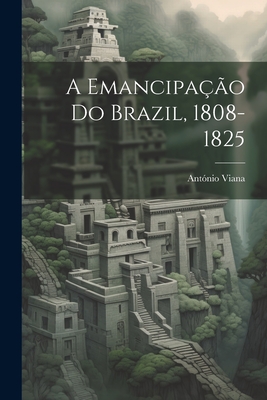 A emancipação do Brazil, 1808-1825 - António Viana