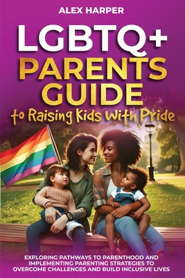 LGBTQ+ Parents Guide to Raising Kids With Pride: Exploring Pathways to Parenthood and Implementing Parenting Strategies to Overcome Challenges and Bui - Alex Harper