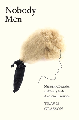 Nobody Men: Neutrality, Loyalties, and Family in the American Revolution - Travis Glasson